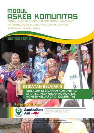 ASKEB KOMUNITAS
MODUL
KONSEP ASUHAN KEBIDANAN KOMUNITAS, TUGAS DAN
TANGGUNGJAWAB BIDAN DI KOMUNITAS, ASUHAN
KEBIDANAN DI KOMUNITAS
Pusat Pendidikan dan Pelatihan Tenaga Kesehatan
Badan Pengembangan dan Pemberdayaan Sumber Daya Manusia
Jakarta 2015
Rahayu Budi Utami
Australia Indonesia Partnership for
Health Systems Strengthening
(AIPHSS)
SEMESTER 5
KEGIATAN BELAJAR II
STRATEGI PELAYANAN KOMUNITAS,
MASALAH KEBIDANAN KOMUNITAS,
KONSEP KELUARGA DI KOMUNITAS
 