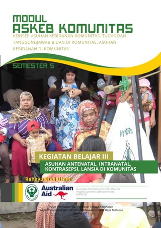 ASKEB KOMUNITAS
MODUL
KONSEP ASUHAN KEBIDANAN KOMUNITAS, TUGAS DAN
TANGGUNGJAWAB BIDAN DI KOMUNITAS, ASUHAN
KEBIDANAN DI KOMUNITAS
Pusat Pendidikan dan Pelatihan Tenaga Kesehatan
Badan Pengembangan dan Pemberdayaan Sumber Daya Manusia
Jakarta 2015
Rahayu Budi Utami
Australia Indonesia Partnership for
Health Systems Strengthening
(AIPHSS)
SEMESTER 5
KEGIATAN BELAJAR III
KONTRASEPSI, LANSIA DI KOMUNITAS
ASUHAN ANTENATAL, INTRANATAL,
 