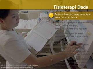 1 Pasien toleran terhadap posisi head
down untuk drainase
Malfungsi mekanisme pembersihan
bronchial normal yang
mengakibatkan retensi sputum
Pasien mampu memadukan
perintah untuk batuk dan tehnik
vibrasi
Pasien dalam kondisi perdarahan,
metastasis paru, empyema,
merupakan kontraindikasi relative
dilakukan vibrasi dan perkusi dada
Modifikasi tehnik pada beberapa
pasien dan kondisi diperlukan untuk
keamanan dan keefektifan terapi
Fisioterapi Dada
2
3
4
5
http://www.straitstimes.com/sites/straitstimes.com/files/2013072
6/28665360%20-%2019_07_2013%20-%20kpnurse27.jpg
 