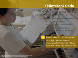 1 Pasien toleran terhadap posisi head
down untuk drainase
Malfungsi mekanisme pembersihan
bronchial normal yang
mengakibatkan retensi sputum
Pasien mampu memadukan
perintah untuk batuk dan tehnik
vibrasi
Pasien dalam kondisi perdarahan,
metastasis paru, empyema,
merupakan kontraindikasi relative
dilakukan vibrasi dan perkusi dada
Modifikasi tehnik pada beberapa
pasien dan kondisi diperlukan untuk
keamanan dan keefektifan terapi
Fisioterapi Dada
2
3
4
5
http://www.straitstimes.com/sites/straitstimes.com/files/2013072
6/28665360%20-%2019_07_2013%20-%20kpnurse27.jpg
 
