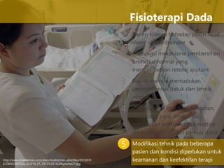 1 Pasien toleran terhadap posisi head
down untuk drainase
Malfungsi mekanisme pembersihan
bronchial normal yang
mengakibatkan retensi sputum
Pasien mampu memadukan
perintah untuk batuk dan tehnik
vibrasi
Pasien dalam kondisi perdarahan,
metastasis paru, empyema,
merupakan kontraindikasi relative
dilakukan vibrasi dan perkusi dada
Modifikasi tehnik pada beberapa
pasien dan kondisi diperlukan untuk
keamanan dan keefektifan terapi
Fisioterapi Dada
2
3
4
5
http://www.straitstimes.com/sites/straitstimes.com/files/2013072
6/28665360%20-%2019_07_2013%20-%20kpnurse27.jpg
 