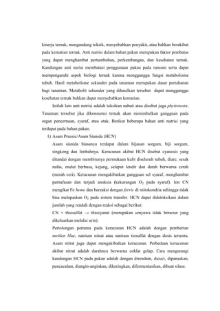 kinerja ternak, mengandung toksik, menyebabkan penyakit, atau bahkan berakibat
pada kematian ternak. Anti nutrisi dalam bahan pakan merupakan faktor pembatas
yang dapat menghambat pertumbuhan, perkembangan, dan kesehatan ternak.
Kandungan anti nurisi membatasi penggunaan pakan pada ransum serta dapat
mempengaruhi aspek biologi ternak karena mengganggu fungsi metabolisme
tubuh. Hasil metabolisme sekunder pada tanaman merupakan dasar pertahanan
bagi tanaman. Metabolit sekunder yang dihasilkan tersebut dapat mengganggu
kesehatan ternak bahkan dapat menyebabkan kematian.
Istilah lain anti nutrisi adalah toksikan nabati atau disebut juga phyitotoxin.
Tanaman tersebut jika dikonsumsi ternak akan menimbulkan gangguan pada
organ pencernaan, syaraf, atau otak. Berikut beberapa bahan anti nutrisi yang
terdapat pada bahan pakan.
1) Asam Prussic/Asam Sianida (HCN)
Asam sianida biasanya terdapat dalam hijauan sorgum, biji sorgum,
singkong dan limbahnya. Keracunan akibat HCN disebut cyanosis yang
ditandai dengan membirunya permukaan kulit diseluruh tubuh, diare, sesak
nafas, mulut berbusa, kejang, selaput lendir dan darah berwarna cerah
(merah ceri). Keracunan mengakibatkan gangguan sel syaraf, menghambat
pernafasan dan terjadi anoksia (kekurangan O2 pada syaraf). Ion CN
mengikat Fe heme dan bereaksi dengan ferric di mitokondria sehingga tidak
bisa melepaskan O2 pada sistem transfer. HCN dapat didetoksikasi dalam
jumlah yang rendah dengan reaksi sebagai berikut:
CN + thiosulfat → thiocyanat (merupakan senyawa tidak beracun yang
dikeluarkan melalui urin).
Pertolongan pertama pada keracunan HCN adalah dengan pemberian
metilen blue, natrium nitrat atau natrium tiosulfat dengan dosis tertentu.
Asam nitrat juga dapat mengakibatkan keracunan. Perbedaan keracunan
akibat nitrat adalah darahnya berwarna coklat gelap. Cara mengurangi
kandungan HCN pada pakan adalah dengan direndam, dicuci, dipanaskan,
pencacahan, diangin-anginkan, dikeringkan, difermentasikan, dibuat silase.
 