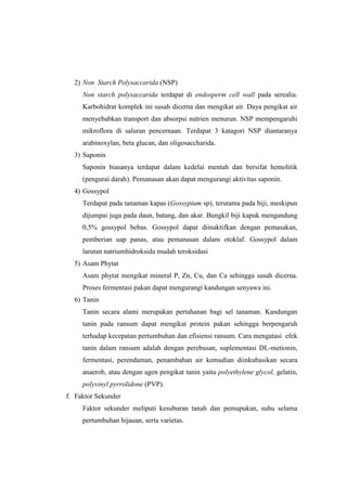 2) Non Starch Polysaccarida (NSP)
Non starch polysaccarida terdapat di endosperm cell wall pada serealia.
Karbohidrat komplek ini susah dicerna dan mengikat air. Daya pengikat air
menyebabkan transport dan absorpsi nutrien menurun. NSP mempengaruhi
mikroflora di saluran pencernaan. Terdapat 3 katagori NSP diantaranya
arabinoxylan, beta glucan, dan oligosaccharida.
3) Saponin
Saponin biasanya terdapat dalam kedelai mentah dan bersifat hemolitik
(pengurai darah). Pemanasan akan dapat mengurangi aktivitas saponin.
4) Gossypol
Terdapat pada tanaman kapas (Gossypium sp), terutama pada biji, meskipun
dijumpai juga pada daun, batang, dan akar. Bungkil biji kapuk mengandung
0,5% gossypol bebas. Gossypol dapat diinaktifkan dengan pemasakan,
pemberian uap panas, atau pemanasan dalam otoklaf. Gossypol dalam
larutan natriumhidroksida mudah teroksidasi
5) Asam Phytat
Asam phytat mengikat mineral P, Zn, Cu, dan Ca sehingga susah dicerna.
Proses fermentasi pakan dapat mengurangi kandungan senyawa ini.
6) Tanin
Tanin secara alami merupakan pertahanan bagi sel tanaman. Kandungan
tanin pada ransum dapat mengikat protein pakan sehingga berpengaruh
terhadap kecepatan pertumbuhan dan efisiensi ransum. Cara mengatasi efek
tanin dalam ransum adalah dengan perebusan, suplementasi DL-metionin,
fermentasi, perendaman, penambahan air kemudian diinkubasikan secara
anaerob, atau dengan agen pengikat tanin yaitu polyethylene glycol, gelatin,
polyvinyl pyrrolidone (PVP).
f. Faktor Sekunder
Faktor sekunder meliputi kesuburan tanah dan pemupukan, suhu selama
pertumbuhan hijauan, serta varietas.
 