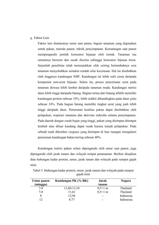 g. Faktor Lain
Faktor lain diantaranya umur saat panen, bagian tanaman yang digunakan
untuk pakan, metode panen, teknik penyimpanan. Kematangan saat panen
mempengaruhi jumlah konsumsi hijauan oleh ternak. Tanaman tua
umumnya berserat dan susah dicerna sehingga konsumsi hijauan turun.
Sejumlah penelitian telah menunjukkan efek seiring bertambahnya usia
tanaman menyebabkan semakin rendah nilai kecernaan. Hal ini disebabkan
oleh tingginya kandungan NDF. Kandungan ini lebih sulit cerna daripada
komponen non-serat hijauan. Selain itu, proses pencernaan serat pada
tanaman dewasa lebih lambat daripada tanaman muda. Kandungan nutrisi
daun lebih tinggi daripada batang. Bagian tertua dari batang alfalfa memiliki
kandungan protein sebesar 10%, lebih sedikit dibandingkan pada daun yaitu
sebesar 24%. Pada bagian batang memiliki tingkat serat yang jauh lebih
tinggi daripada daun. Penurunan kualitas pakan dapat disebabkan oleh
pelapukan, respirasi tanaman dan aktivitas mikroba selama penyimpanan.
Pada daerah dengan curah hujan yang tinggi, pakan yang disimpan ditempat
lembab atau diluar kandang dapat rusak karena terjadi pelapukan. Pada
sebuah studi diketahui ryegrass yang disimpan di luar ruangan mengalami
penurunan kandungan bahan kering sebesar 40%.
Kandungan nutrisi pakan selain dipengaruhi oleh umur saat panen, juga
dipengaruhi oleh jarak tanam dan wilayah tempat penanaman. Berikut disajikan
data hubungan kadar protein, umur, jarak tanam dan wilayah pada rumput gajah
mini.
Tabel 3. Hubungan kadar protein, umur, jarak tanam dan wilayah pada rumput
gajah mini
Umur panen
(minggu)
Kandungan PK (% BK) Jarak
tanam
Negara
7-8 11,60-13,10 0,5×1 m Thailand
7-8 11,61 0,5×1 m Thailand
8 12,94 - Indonesia
12 8,77 - Indonesia
 