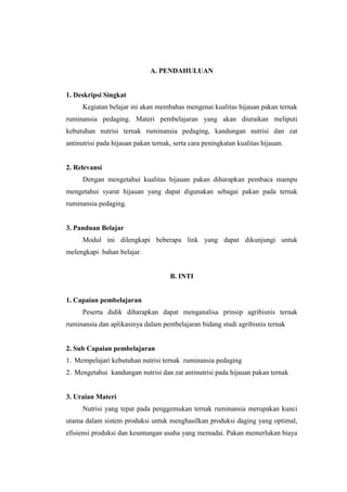 A. PENDAHULUAN
1. Deskripsi Singkat
Kegiatan belajar ini akan membahas mengenai kualitas hijauan pakan ternak
ruminansia pedaging. Materi pembelajaran yang akan diuraikan meliputi
kebutuhan nutrisi ternak ruminansia pedaging, kandungan nutrisi dan zat
antinutrisi pada hijauan pakan ternak, serta cara peningkatan kualitas hijauan.
2. Relevansi
Dengan mengetahui kualitas hijauan pakan diharapkan pembaca mampu
mengetahui syarat hijauan yang dapat digunakan sebagai pakan pada ternak
ruminansia pedaging.
3. Panduan Belajar
Modul ini dilengkapi beberapa link yang dapat dikunjungi untuk
melengkapi bahan belajar.
B. INTI
1. Capaian pembelajaran
Peserta didik diharapkan dapat menganalisa prinsip agribisnis ternak
ruminansia dan aplikasinya dalam pembelajaran bidang studi agribisnis ternak
2. Sub Capaian pembelajaran
1. Mempelajari kebutuhan nutrisi ternak ruminansia pedaging
2. Mengetahui kandungan nutrisi dan zat antinutrisi pada hijauan pakan ternak
3. Uraian Materi
Nutrisi yang tepat pada penggemukan ternak ruminansia merupakan kunci
utama dalam sistem produksi untuk menghasilkan produksi daging yang optimal,
efisiensi produksi dan keuntungan usaha yang memadai. Pakan memerlukan biaya
 