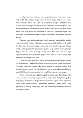 Level protein kasar minimum pada rumput ditemukan pada musim panas,
lebih rendah dibandingkan yang dianalisa di musim dingin. Hijauan pada musim
panas umumnya lebih keras. Hal ini dikarenakan terdapat perbedaan pada
anatomi (susunan jaringan atau struktur) daun. Meskipun pada musim panas, sinar
matahari membantu pertumbuhan hijauan menjadi lebih efisien daripada musim
dingin akan tetapi proses ini menyebabkan lignifikasi. Kandungan lignin yang
tinggi pada tanaman menyebabkan jaringan tanaman kuat sehingga kurang dapat
dicerna.
Tanaman yang tumbuh pada suhu tinggi umumnya menghasilkan kualitas
yang lebih rendah. Hijauan pakan akan cenderung memiliki kualitas lebih rendah
jika diproduksi di daerah yang panas dibanding pada daerah yang sejuk. Sebagai
contoh, dalam pengamatan penanaman ryegrass yang tumbuh pada lingkungan
dengan suhu 50 - 59 ° F mampu menghasilkan 59% daun. Hal ini sangat
signifikan berbeda pada penanaman ryegrass pada suhu 68 - 77 ° F hanya dapat
menghasilkan sebanyak 36% daun.
Legum dan beberapa rumput seperti bermudagrass dapat berbunga beberapa
kali setiap musim. Pola kualitas hijauan yang demikian tidak terikat oleh musim.
Perbedaan legum dan rumput yakni legum umumnya memiliki kualitas lebih
tinggi dibanding rumput. Hal ini disebabkan karena kacang-kacangan biasanya
memiliki lebih sedikit serat dan nilai gizi yang lebih tinggi daripada rumput.
Ternak ruminansia yang dipelihara pada padang rumput dapat berproduksi
secara optimal jika padang rumput dikelola dengan baik. Pengelolaan padang
rumput yang diintegrasikan dengan bahan baku lainnya, seperti semak legum atau
azolla dapat memaksimalkan pemenuhan kebutuhan pakan ternak yang
digembalakan. Padang rumput yang tidak baik dapat menyebabkan pertumbuhan
ternak tidak optimal.
 