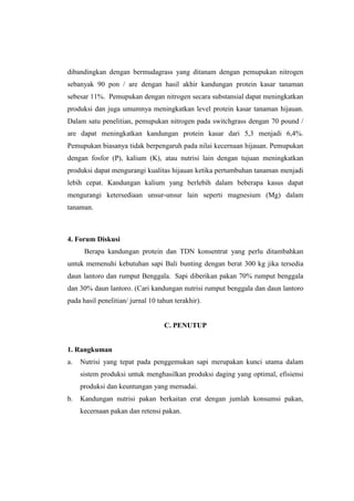 dibandingkan dengan bermudagrass yang ditanam dengan pemupukan nitrogen
sebanyak 90 pon / are dengan hasil akhir kandungan protein kasar tanaman
sebesar 11%. Pemupukan dengan nitrogen secara substansial dapat meningkatkan
produksi dan juga umumnya meningkatkan level protein kasar tanaman hijauan.
Dalam satu penelitian, pemupukan nitrogen pada switchgrass dengan 70 pound /
are dapat meningkatkan kandungan protein kasar dari 5,3 menjadi 6,4%.
Pemupukan biasanya tidak berpengaruh pada nilai kecernaan hijauan. Pemupukan
dengan fosfor (P), kalium (K), atau nutrisi lain dengan tujuan meningkatkan
produksi dapat mengurangi kualitas hijauan ketika pertumbuhan tanaman menjadi
lebih cepat. Kandungan kalium yang berlebih dalam beberapa kasus dapat
mengurangi ketersediaan unsur-unsur lain seperti magnesium (Mg) dalam
tanaman.
4. Forum Diskusi
Berapa kandungan protein dan TDN konsentrat yang perlu ditambahkan
untuk memenuhi kebutuhan sapi Bali bunting dengan berat 300 kg jika tersedia
daun lantoro dan rumput Benggala. Sapi diberikan pakan 70% rumput benggala
dan 30% daun lantoro. (Cari kandungan nutrisi rumput benggala dan daun lantoro
pada hasil penelitian/ jurnal 10 tahun terakhir).
C. PENUTUP
1. Rangkuman
a. Nutrisi yang tepat pada penggemukan sapi merupakan kunci utama dalam
sistem produksi untuk menghasilkan produksi daging yang optimal, efisiensi
produksi dan keuntungan yang memadai.
b. Kandungan nutrisi pakan berkaitan erat dengan jumlah konsumsi pakan,
kecernaan pakan dan retensi pakan.
 