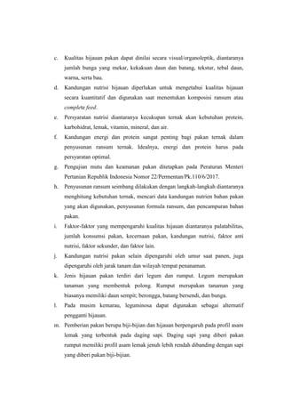 c. Kualitas hijauan pakan dapat dinilai secara visual/organoleptik, diantaranya
jumlah bunga yang mekar, kekakuan daun dan batang, tekstur, tebal daun,
warna, serta bau.
d. Kandungan nutrisi hijauan diperlukan untuk mengetahui kualitas hijauan
secara kuantitatif dan digunakan saat menentukan komposisi ransum atau
complete feed.
e. Persyaratan nutrisi diantaranya kecukupan ternak akan kebutuhan protein,
karbohidrat, lemak, vitamin, mineral, dan air.
f. Kandungan energi dan protein sangat penting bagi pakan ternak dalam
penyusunan ransum ternak. Idealnya, energi dan protein harus pada
persyaratan optimal.
g. Pengujian mutu dan keamanan pakan ditetapkan pada Peraturan Menteri
Pertanian Republik Indonesia Nomor 22/Permentan/Pk.110/6/2017.
h. Penyusunan ransum seimbang dilakukan dengan langkah-langkah diantaranya
menghitung kebutuhan ternak, mencari data kandungan nutrien bahan pakan
yang akan digunakan, penyusunan formula ransum, dan pencampuran bahan
pakan.
i. Faktor-faktor yang mempengaruhi kualitas hijauan diantaranya palatabilitas,
jumlah konsumsi pakan, kecernaan pakan, kandungan nutrisi, faktor anti
nutrisi, faktor sekunder, dan faktor lain.
j. Kandungan nutrisi pakan selain dipengaruhi oleh umur saat panen, juga
dipengaruhi oleh jarak tanam dan wilayah tempat penanaman.
k. Jenis hijauan pakan terdiri dari legum dan rumput. Legum merupakan
tanaman yang membentuk polong. Rumput merupakan tanaman yang
biasanya memiliki daun sempit; berongga, batang bersendi, dan bunga.
l. Pada musim kemarau, leguminosa dapat digunakan sebagai alternatif
pengganti hijauan.
m. Pemberian pakan berupa biji-bijian dan hijauan berpengaruh pada profil asam
lemak yang terbentuk pada daging sapi. Daging sapi yang diberi pakan
rumput memiliki profil asam lemak jenuh lebih rendah dibanding dengan sapi
yang diberi pakan biji-bijian.
 