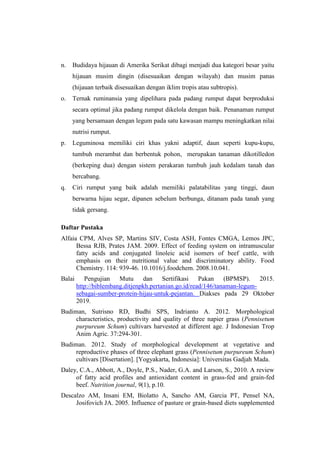n. Budidaya hijauan di Amerika Serikat dibagi menjadi dua kategori besar yaitu
hijauan musim dingin (disesuaikan dengan wilayah) dan musim panas
(hijauan terbaik disesuaikan dengan iklim tropis atau subtropis).
o. Ternak ruminansia yang dipelihara pada padang rumput dapat berproduksi
secara optimal jika padang rumput dikelola dengan baik. Penanaman rumput
yang bersamaan dengan legum pada satu kawasan mampu meningkatkan nilai
nutrisi rumput.
p. Leguminosa memiliki ciri khas yakni adaptif, daun seperti kupu-kupu,
tumbuh merambat dan berbentuk pohon, merupakan tanaman dikotilledon
(berkeping dua) dengan sistem perakaran tumbuh jauh kedalam tanah dan
bercabang.
q. Ciri rumput yang baik adalah memiliki palatabilitas yang tinggi, daun
berwarna hijau segar, dipanen sebelum berbunga, ditanam pada tanah yang
tidak gersang.
Daftar Pustaka
Alfaia CPM, Alves SP, Martins SIV, Costa ASH, Fontes CMGA, Lemos JPC,
Bessa RJB, Prates JAM. 2009. Effect of feeding system on intramuscular
fatty acids and conjugated linoleic acid isomers of beef cattle, with
emphasis on their nutritional value and discriminatory ability. Food
Chemistry. 114: 939-46. 10.1016/j.foodchem. 2008.10.041.
Balai Pengujian Mutu dan Sertifikasi Pakan (BPMSP). 2015.
http://biblembang.ditjenpkh.pertanian.go.id/read/146/tanaman-legum-
sebagai-sumber-protein-hijau-untuk-pejantan. Diakses pada 29 Oktober
2019.
Budiman, Sutrisno RD, Budhi SPS, Indrianto A. 2012. Morphological
characteristics, productivity and quality of three napier grass (Pennisetum
purpureum Schum) cultivars harvested at different age. J Indonesian Trop
Anim Agric. 37:294-301.
Budiman. 2012. Study of morphological development at vegetative and
reproductive phases of three elephant grass (Pennisetum purpureum Schum)
cultivars [Disertation]. [Yogyakarta, Indonesia]: Universitas Gadjah Mada.
Daley, C.A., Abbott, A., Doyle, P.S., Nader, G.A. and Larson, S., 2010. A review
of fatty acid profiles and antioxidant content in grass-fed and grain-fed
beef. Nutrition journal, 9(1), p.10.
Descalzo AM, Insani EM, Biolatto A, Sancho AM, Garcia PT, Pensel NA,
Josifovich JA. 2005. Influence of pasture or grain-based diets supplemented
 