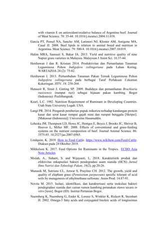 with vitamin E on antioxidant/oxidative balance of Argentine beef. Journal
of Meat Science. 70: 35-44. 10.1016/j.meatsci.2004.11.018.
Garcia PT, Pensel NA, Sancho AM, Latimori NJ, Kloster AM, Amigone MA,
Casal JJ. 2008. Beef lipids in relation to animal breed and nutrition in
Argentina. Meat Science. 79: 500-8. 10.1016/j.meatsci.2007.10.019.
Halim MRA, Samsuri S, Bakar IA. 2013. Yield and nutritive quality of nine
Napier grass varieties in Malaysia. Malaysian J Anim Sci. 16:37-44.
Herdiawan I dan R. Krisnan 2014. Produktivitas dan Pemanfaatan Tanaman
Leguminosa Pohon Indigofera zollingeriana pada Lahan Kering.
WARTAZOA 24 (2): 75-82.
Herdiawan I. 2013. Pertumbuhan Tanaman Pakan Ternak Leguminosa Pohon
Indigofera zollingeriana pada berbagai Taraf Perlakuan Cekaman
Kekeringan. JITV. 18: 258-264.
Hutasoit R, Sirait J, Ginting SP. 2009. Budidaya dan pemanfaatan Brachiaria
ruziziensis (rumput ruzi) sebagai hijauan pakan kambing. Bogor
(Indonesia): Puslitbangnak.
Kearl, L.C. 1982. Nutrition Requirement of Ruminant in Developing Countries.
Utah State University Logah. USA.
Langi PR. 2014. Pengaruh pemberian pupuk mikoriza terhadap kandungan protein
kasar dan serat kasar rumput gajah mini dan rumput benggala [Skripsi].
[Makassar (Indonesia)]: Universitas Hasanuddin.
Leheska JM, Thompson LD, Howe JC, Hentges E, Boyce J, Brooks JC, Shriver B,
Hoover L, Miller MF. 2008. Effects of conventional and grass-feeding
systems on the nutrient composition of beef. Journal Animal Science. 86:
3575-85. 10.2527/jas.2007-0565.
Lindquist, K. 2019. How to Feed Cattle. https://www.wikihow.com/Feed-Cattle.
Diakses pada 24 Oktober 2019.
Mikkelson K. 2017. Feed Options for Ruminants in the Tropics. ECHO Asia
Note Articles.
Mislah, A., Suharti, S. and Wijayanti, I., 2018. Karakteristik produk dan
efektivitas enkapsulasi bakteri pendegradasi asam sianida (HCN). Jurnal
Ilmu Nutrisi dan Teknologi Pakan, 16(2), pp.20-26.
Munasik M, Sutrisno CL, Anwar S, Prayitno CH. 2012. The growth, yield and
quality of elephant grass (Pennisetum purpureum) spesific tolerant of acid
soils by mutagenesis of ethylmethana sulfonate. Anim Prod. 14:87-91.
Novita M. 2015. Isolasi, identifikasi, dan karakterisasi serta inokulasi bakteri
pendegradasi sianida dari cairan rumen kambing peranakan etawa secara in
vitro [tesis]. Bogor (ID): Institut Pertanian Bogor.
Nuernberg K, Nuernberg G, Ender K, Lorenz S, Winkler K, Rickert R, Steinhart
H. 2002. Omega-3 fatty acids and conjugated linoleic acids of longissimus
 