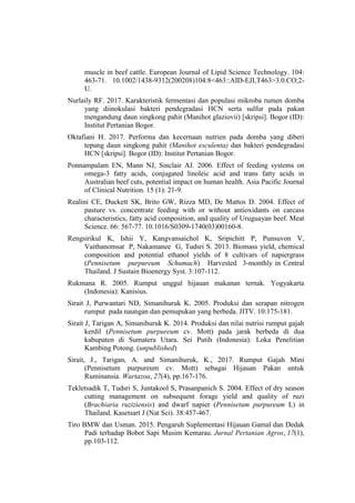 muscle in beef cattle. European Journal of Lipid Science Technology. 104:
463-71. 10.1002/1438-9312(200208)104:8<463::AID-EJLT463>3.0.CO;2-
U.
Nurlaily RF. 2017. Karakteristik fermentasi dan populasi mikroba rumen domba
yang diinokulasi bakteri pendegradasi HCN serta sulfur pada pakan
mengandung daun singkong pahit (Manihot glaziovii) [skripsi]. Bogor (ID):
Institut Pertanian Bogor.
Oktafiani H. 2017. Performa dan kecernaan nutrien pada domba yang diberi
tepung daun singkong pahit (Manihot esculenta) dan bakteri pendegradasi
HCN [skripsi]. Bogor (ID): Institut Pertanian Bogor.
Ponnampalam EN, Mann NJ, Sinclair AJ. 2006. Effect of feeding systems on
omega-3 fatty acids, conjugated linoleic acid and trans fatty acids in
Australian beef cuts, potential impact on human health. Asia Pacific Journal
of Clinical Nutrition. 15 (1): 21-9.
Realini CE, Duckett SK, Brito GW, Rizza MD, De Mattos D. 2004. Effect of
pasture vs. concentrate feeding with or without antioxidants on carcass
characteristics, fatty acid composition, and quality of Uruguayan beef. Meat
Science. 66: 567-77. 10.1016/S0309-1740(03)00160-8.
Rengsirikul K, Ishii Y, Kangvansaichol K, Sripichitt P, Punsuvon V,
Vaithanomsat P, Nakamanee G, Tudsri S. 2013. Biomass yield, chemical
composition and potential ethanol yields of 8 cultivars of napiergrass
(Pennisetum purpureum Schumach) Harvested 3-monthly in Central
Thailand. J Sustain Bioenergy Syst. 3:107-112.
Rukmana R. 2005. Rumput unggul hijauan makanan ternak. Yogyakarta
(Indonesia): Kanisius.
Sirait J, Purwantari ND, Simanihuruk K. 2005. Produksi dan serapan nitrogen
rumput pada naungan dan pemupukan yang berbeda. JITV. 10:175-181.
Sirait J, Tarigan A, Simanihuruk K. 2014. Produksi dan nilai nutrisi rumput gajah
kerdil (Pennisetum purpureum cv. Mott) pada jarak berbeda di dua
kabupaten di Sumatera Utara. Sei Putih (Indonesia): Loka Penelitian
Kambing Potong. (unpublished)
Sirait, J., Tarigan, A. and Simanihuruk, K., 2017. Rumput Gajah Mini
(Pennisetum purpureum cv. Mott) sebagai Hijauan Pakan untuk
Ruminansia. Wartazoa, 27(4), pp.167-176.
Tekletsadik T, Tudsri S, Juntakool S, Prasanpanich S. 2004. Effect of dry season
cutting management on subsequent forage yield and quality of ruzi
(Brachiaria ruziziensis) and dwarf napier (Pennisetum purpureum L) in
Thailand. Kasetsart J (Nat Sci). 38:457-467.
Tiro BMW dan Usman. 2015. Pengaruh Suplementasi Hijauan Gamal dan Dedak
Padi terhadap Bobot Sapi Musim Kemarau. Jurnal Pertanian Agros, 17(1),
pp.103-112.
 