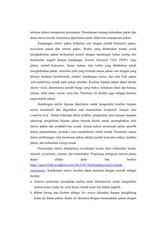 terbesar dalam manajemen peternakan. Pemahaman tentang kebutuhan pakan dan
dasar nutrisi ternak ruminansia diperlukan untuk efektivitas manajemen pakan.
Kandungan nutrisi pakan berkaitan erat dengan jumlah konsumsi pakan,
kecernaan pakan dan retensi pakan. Waktu yang dihabiskan ternak untuk
menghabiskan pakan berkorelasi positif dengan kandungan bahan kering dan
berkorelasi negatif dengan kandungan Neutral Deterjent Fiber (NDF). Laju
pakan, jumlah konsumsi, durasi makan, dan waktu yang dihabiskan untuk
menghabiskan pakan, memiliki pola yang berbeda antara pakan satu dengan yang
lainnya berdasar karakteristik, sumber, kandungan nutrisi, dan sifat fisik pakan
serta palabilitas ternak pada pakan tersebut. Kualitas hijauan pakan dapat dinilai
secara visual, diantaranya jumlah bunga yang mekar, kekakuan daun dan batang,
tekstur, tebal daun, warna, serta bau. Penilaian ini disebut juga sebagai kualitas
organoleptik pakan.
Kandungan nutrisi hijauan diperlukan untuk mengetahui kualitas hijauan
secara kuantitatif dan digunakan saat menentukan komposisi ransum atau
complete feed . Dalam beberapa tahun terakhir, pengenalan jenis hijauan maupun
teknologi pengolahan hijauan pakan banyak diteliti untuk meningkatkan nilai
nutrisi pakan dan produktivitas ternak. Setiap nutrisi memenuhi peran spesifik
dalam pertumbuhan, produksi atau metabolisme tubuh ternak. Parameter utama
dalam perhitungan nilai kecernaan pakan adalah jumlah konsumsi pakan, kualitas
pakan, dan kebutuhan energi ternak.
Persyaratan nutrisi diantaranya kecukupan ternak akan kebutuhan lemak,
mineral, air.protein, vitamin, dan karbohidrat. Penjelasan mengenai nutrien pakan
dapat dilihat pada link berikut
https://egivet10uh.wordpress.com/2014/10/14/kebutuhan-nutrisi-ternak-
ruminansia/. Kandungan nutrisi tersebut dapat dianalisa dengan metode sebagai
berikut:
a. Analisis proksimat merupakan analisa skala laboratorium untuk mengetahui
protein kasar, kadar air, serat kasar, lemak kasar dan bahan organik.
b. Bahan kering atau disebut sebagai dry matter diketahui dengan menghitung
kadar air bahan pakan. Kadar air dianalisa dengan memasukkan pakan dengan
 