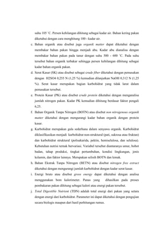 suhu 105 ˚C. Persen kehilangan dihitung sebagai kadar air. Bahan kering pakan
diketahui dengan cara menghitung 100 - kadar air.
c. Bahan organik atau disebut juga organik matter dapat diketahui dengan
membakar bahan pakan hingga menjadi abu. Kadar abu dianalisa dengan
membakar bahan pakan pada tanur dengan suhu 500 - 600 ˚C. Pada suhu
tersebut bahan organik terbakar sehingga persen kehilangan dihitung sebagai
kadar bahan organik pakan.
d. Serat Kasar (SK) atau disebut sebagai crude fiber diketahui dengan pemasakan
dengan H2SO4 0,255 N (1,25 %) kemudian dilanjutkan NaOH 0,312 N (1,25
%). Serat kasar merupakan bagian karbohidrat yang tidak larut dalam
pemasakan tersebut.
e. Protein Kasar (PK) atau disebut crude protein diketahui dengan menganalisa
jumlah nitrogen pakan. Kadar PK kemudian dihitung berdasar faktor pengali
6,25.
f. Bahan Organik Tanpa Nitrogen (BOTN) atau disebut non nitrogenous organik
matter diketahui dengan mengurangi kadar bahan organik dengan protein
kasar.
g. Karbohidrat merupakan gula sederhana dalam senyawa organik. Karbohidrat
diklasifikasikan menjadi karbohidrat non-struktural (pati, sukrosa atau fruktan)
dan karbohidrat struktural (polisakarida, pektin, hemiselulosa, dan selulosa).
Kebutuhan nutrisi ternak bervariasi. Variabel tersebut diantaranya umur, bobot
badan, tahap produksi, tingkat pertumbuhan, kondisi lingkungan, jenis
kelamin, dan faktor lainnya. Merupakan selisih BOTN dan lemak.
h. Bahan Ekstrak Tanpa Nitrogen (BETN) atau disebut nitrogen free extract
diketahui dengan mengurangi jumlah karbohidrat dengan kadar serat kasar.
i. Energi bruto atau disebut gross energy dapat diketahui dengan analisa
menggunakan bom kalorimeter. Panas yang dihasilkan pada proses
pembakaran pakan dihitung sebagai kalori atau energi pakan tersebut.
j. Total Digestible Nutrient (TDN) adalah total energi dari pakan yang setara
dengan energi dari karbohidrat. Parameter ini dapat diketahui dengan pengujian
secara biologis maupun dari hasil perhitungan rumus.
 