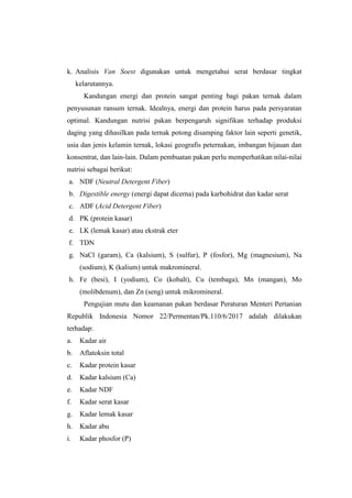 k. Analisis Van Soest digunakan untuk mengetahui serat berdasar tingkat
kelarutannya.
Kandungan energi dan protein sangat penting bagi pakan ternak dalam
penyusunan ransum ternak. Idealnya, energi dan protein harus pada persyaratan
optimal. Kandungan nutrisi pakan berpengaruh signifikan terhadap produksi
daging yang dihasilkan pada ternak potong disamping faktor lain seperti genetik,
usia dan jenis kelamin ternak, lokasi geografis peternakan, imbangan hijauan dan
konsentrat, dan lain-lain. Dalam pembuatan pakan perlu memperhatikan nilai-nilai
nutrisi sebagai berikut:
a. NDF (Neutral Detergent Fiber)
b. Digestible energy (energi dapat dicerna) pada karbohidrat dan kadar serat
c. ADF (Acid Detergent Fiber)
d. PK (protein kasar)
e. LK (lemak kasar) atau ekstrak eter
f. TDN
g. NaCl (garam), Ca (kalsium), S (sulfur), P (fosfor), Mg (magnesium), Na
(sodium), K (kalium) untuk makromineral.
h. Fe (besi), I (yodium), Co (kobalt), Cu (tembaga), Mn (mangan), Mo
(molibdenum), dan Zn (seng) untuk mikromineral.
Pengujian mutu dan keamanan pakan berdasar Peraturan Menteri Pertanian
Republik Indonesia Nomor 22/Permentan/Pk.110/6/2017 adalah dilakukan
terhadap:
a. Kadar air
b. Aflatoksin total
c. Kadar protein kasar
d. Kadar kalsium (Ca)
e. Kadar NDF
f. Kadar serat kasar
g. Kadar lemak kasar
h. Kadar abu
i. Kadar phosfor (P)
 