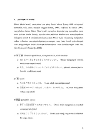 7
b. Meishi (Kata benda)
Meishi (Kata benda) merupakan kata yang dalam bahasa Jepang tidak mengalami
perubahan, baik jamak maupun tunggal (Sutedi, 2009). Sudjianto & Dahidi (2004)
menyebutkan bahwa Meishi (Kata benda) merupakan kosakata yang menyatakan nama
suatu perkara, benda, barang, kejadian atau peristiwa, keadaan dan sebagainya.Pada
pemaparan contoh di sini akan dimunculkan pula Meishi (Kata benda) yang menyatakan
makna perbuatan, yang dapat digabungkan dengan ~suru (serta bentuk potensialnya).
Hasil penggabungan antara Meishi (Kata benda) dan ~suru disebut dengan verba suru
(Keishikidoushi) (Soepardjo, 2012).
1)  z 
⤦ߤ
formulir pendaftaran, surat permintaan, surat tawaran
a) դޤǤzʤФʤʤHarus mengumpul formulir
pendaftaran sampai besok
b) zåƤޤ󤫡(Sensei, mohon periksa
formulir pendaftaran saya)
2) 

(asap)
a) ФΟĿˤߤAsap rokok menyakitkan mata
b) h
    
Υ`ƥϤФΟΤˤKorden ruang rapat
berbau asap rokok
3) ԭ
󤤤
(penyebab, alasan)
a) 

Ͻͨ
Ĥ
i 
夦
ԭPolisi telah menganalisis penyebab
kemacetan lalu lintas
b) ԭʤԚ
  
ΤϤʤTidak ada orang yang melakukan bunuh
diri tanpa alasan
 