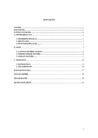 ii
DAFTAR ISI
COVER. i
DAFTAR ISI....... ii
COVER ANTAR KB. iii
A. PENDAHULUAN ...................................................................................................... 1
1. DESKRIPSI SINGKAT..... 1
2. RELEVANSI... 1
3. PETUNJUK BELAJAR..... 1
B. INTI........................................................................................................................... 22
1. CAPAIAN PEMBELAJARAN..2
2. POKOK-POKOK MATERI..... 2
3. URAIAN MATERI.3
C. PENUTUP................................................................................................................. 35
1. RANGKUMAN......35
2. TES FORMATIF...36
DAFTAR PUSTAKA .. .37
TUGAS AKHIR............................................................................................................ 38
TES SUMATIF ............................................................................................................. 39
KUNCI JAWABAN...................................................................................................... 41
 