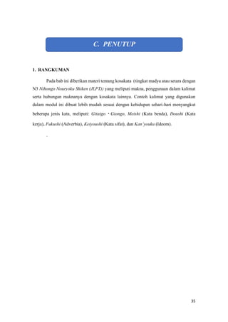 35
C. PENUTUP
1. RANGKUMAN
Pada bab ini diberikan materi tentang kosakata (tingkat madya atau setara dengan
N3 Nihongo Nouryoku Shiken (JLPT)) yang meliputi makna, penggunaan dalam kalimat
serta hubungan maknanya dengan kosakata lainnya. Contoh kalimat yang digunakan
dalam modul ini dibuat lebih mudah sesuai dengan kehidupan sehari-hari menyangkut
beberapa jenis kata, meliputi: Gitaigo?Giongo, Meishi (Kata benda), Doushi (Kata
kerja), Fukushi (Adverbia), Keiyoushi (Kata sifat), dan Kanyouku (Ideom).
.
 