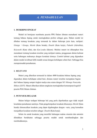 1
A. PENDAHULUAN
1. DESKRIPSI SINGKAT
Modul ini bertujuan membantu peserta PPG Dalam Jabatan memahami materi
tentang bahasa Jepang untuk meningkatkan profesi sebagai guru. Dalam modul ini
dibahas tentang kosakata yang termasuk ke dalam beberapa jenis kata, meliputi:
Gitaigo ? Giongo, Meishi (Kata benda), Doushi (Kata kerja), Fukushi (Adverbia),
Keiyoushi (Kata sifat), dan Kanyouku (Ideom). Melalui materi ini diharapkan bisa
memahami tentang kosakata tersebut yang meliputi makna, penggunaan dalam kalimat
serta hubungan maknanya dengan kosakata lainnya. Contoh kalimat yang digunakan
dalam modul ini dibuat lebih mudah sesuai dengan kehidupan sehari-hari. Sehingga bisa
mempermudah pemahaman.
2. RELEVANSI
Materi yang diberikan termasuk ke dalam 4000 kosakata bahasa Jepang yang
digunakan dalam kehidupan sehari-hari, dimana materi tersebut merupakan bagian
dari bahasa Jepang sampai tingkat madya atau setara dengan N3 Nihongo Nouryoku
Shiken (JLPT). Materi diberikan dalam rangkaian meningkatkan kemampuan kognitif
peserta PGG Dalam Jabatan.
3. PETUNJUK BELAJAR
Dalam belajar terdapat beberapa hal yang perlu diperhatikan agar tidak terjadi
kesalahan pemahanan nantinya. Pada pengelompokan kosakata khususnya Meishi (Kata
benda) dimunculkan kosakata yang dapat digabungkan dengan ~suru, yang kemudian
menjadikan kosakata tersebut sebagai Doushi (Kata kerja).
Selain itu untuk kosakata yang memiliki hubungan makna sinonim dan antonim
diletakkan berdekatan sehingga peserta mudah untuk membandingkan dan
membedakannya.
 