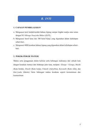 2
B. INTI
1. CAPAIAN PEMBELAJARAN
a. Menguasai teori kaidah-kaidah bahasa Jepang sampai tingkat madya atau setara
dengan N3 Nihongo Nouryoku Shiken (JLPT);
b. Menguasai huruf kana dan 700 huruf Kanji yang digunakan dalam kehidupan
sehari-hari;
c. Menguasai 4000 kosakata bahasa Jepang yang digunakan dalam kehidupan sehari-
hari;
2. POKOK-POKOK MATERI
Makna serta penggunaan dalam kalimat serta hubungan maknanya dari sebuah kata
dengan kosakata lainnya dari beberapa jenis kata, meliputi: Gitaigo?Giongo, Meishi
(Kata benda), Doushi (Kata kerja), Fukushi (Adverbia), Keiyoushi (Kata sifat), dan
Kanyouku (Ideom). Serta hubungan makna kosakata seperti kesinoniman dan
keantoniman.
 