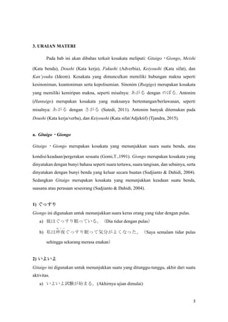 3
3. URAIAN MATERI
Pada bab ini akan dibahas terkait kosakata meliputi: Gitaigo?Giongo, Meishi
(Kata benda), Doushi (Kata kerja), Fukushi (Adverbia), Keiyoushi (Kata sifat), dan
Kanyouku (Ideom). Kosakata yang dimunculkan memiliki hubungan makna seperti
kesinoniman, keantoniman serta kepolisemian. Sinonim (Ruigigo) merupakan kosakata
yang memiliki kemiripan makna, seperti misalnya:  dengan Τܤ. Antonim
(Hantaigo) merupakan kosakata yang maknanya bertentangan/berlawanan, seperti
misalnya:  dengan  (Sutedi, 2011). Antonim banyak ditemukan pada
Doushi (Kata kerja/verba), dan Keiyoushi (Kata sifat/Adjektif) (Tjandra, 2015).
a. Gitaigo?Giongo
Gitaigo ? Giongo merupakan kosakata yang menunjukkan suara suatu benda, atau
kondisi/keadaan/pergerakan sesuatu (Gomi,T.,1991). Giongo merupakan kosakata yang
dinyatakan dengan bunyi bahasa seperti suara tertawa, suara tangisan, dan sebainya, serta
dinyatakan dengan bunyi benda yang keluar secara buatan (Sudjianto & Dahidi, 2004).
Sedangkan Gitaigo merupakan kosakata yang menunjukkan keadaan suatu benda,
suasana atau perasaan seseorang (Sudjianto & Dahidi, 2004).
1) ä
Giongo ini digunakan untuk menunjukkan suara keras orang yang tidur dengan pulas.
a) ˤϤäߤäƤ롣Dia tidur dengan pulas
b) ˽ҹ
  
äߤäƚݷ֤褯ʤäSaya semalam tidur pulas
sehingga sekarang merasa enakan
2) 褤
Gitaigo ini digunakan untuk menunjukkan suatu yang ditunggu-tunggu, akhir dari suatu
aktivitas.
a) 褤ԇYʼޤ롣(Akhirnya ujian dimulai)
 