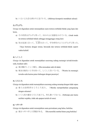 4
b) 褤K˽Ť(Akhirnya kompetisi mendekati selesai)
3) 餲
Giongo ini digunakan untuk menunjukkan suara tertawa terbahak-bahak yang lepas dan
keras.
a) ߤϤ餲ЦäơۤˤԻ򤫤Ƥ롣(Anak muda
itu tertawa terbahak-bahak sehingga mengganggu orang lain)
b) ˽_Ȼäơ Մ
礦
ԤäơѧrΤ褦ˤ餲Цä
Saya bertemu dengan teman, bercanda dan tertawa terbahak-bahak seperti
waktu kuliah
4) 
Gitaigo ini digunakan untuk menunjukkan seseorang sedang menangis terisak/tersedu-
sedu, keadaan sakit.
a) ˤؤʹࡣ(Dia merasakan sakit di dada)
b) ŮϱϤ֤ФäơƤ롣Wanita itu menangis
tersedu-sedu karena putus hubungan dengan pacarnya
5) 
Gitaigo ini digunakan untuk menunjukkan seseorang sedang menatap dengan tidak sopan.
a)   L  ߤ   Ҋ   Mereka memperhatikan pengunjung
dengan seksama
b) ˽򤸤ҊƤ⡢ΤƤʤ衣(Seberapa pun kamu
melihat wajahku, tidak ada apapun tertulis di sana)
6) ĤĤ
Gitaigo ini digunakan untuk menunjukkan suatu permukaan yang halus, berkilau.
a) ˤϤĤĤ䤷\󊤬롣Dia memiliki rambut hitam yang berkilau
 