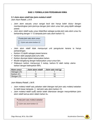 Cikgu Marzuqi, M.Sc. Edu USM Acceleration Chemistry
BAB 3: FORMULA DAN PERSAMAAN KIMIA
3.1 Jisim atom relatif dan jisim molekul relatif
Jisim Atom Relatif, J.A.R.
Jisim atom sesuatu unsur sangat kecil dan hanya boleh diukur dengan
membandingkan jisim-jisimnya dengan jisim atom unsur lain yang dipilih sebagai
piawai.
Jisim atom relatif suatu unsur ditakrifkan sebagai purata jisim satu atom unsur itu
berbanding dengan 1/ 12 daripada jisim satu atom karbon-12.
Jisim atom relatif tidak mempunyai unit pengukuran kerana ia hanya
perbandingan.
Karbon-12 dipilih sebagai piawai kerana:
 Karbon ialah pepejal pada suhu bilik.
 Karbon dijumpai dalam kebanyakan bahan.
 Mudah bergabung dengan kebanyakan unsur-unsur lain.
 Walaupun karbon mempunyai 3 isotop, karbon-12 ialah isotop utama
karbon dengan kelimpahan 99%.
Atom unsur Jisim atom relatif Jisim satu mol (g)
Hidrogen (H) 1 1
Karbon (C) 12 12
Oksigen (O) 16 16
Jisim Molekul Relatif, J.M.R.
Jisim molekul relatif satu sebatian ialah bilangan kali jisim satu molekul sebatian
itu lebih besar daripada kali jisim satu atom karbon-12.
Jisim molekul relatif suatu bahan boleh ditentukan dengan menjumlahkan jisim
atom relatif semua atom dalam bahan itu.
Purata jisim satu atom unsur
X jisim satu atom karbon-12
1
2
1
2
Purata jisim satu molekul sebatian
X jisim satu atom karbon-12
1
2
 