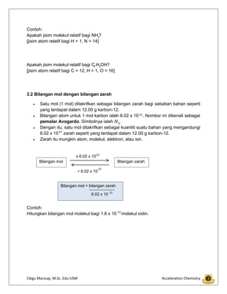 Cikgu Marzuqi, M.Sc. Edu USM Acceleration Chemistry
Contoh:
Apakah jisim molekul relatif bagi NH ?
[jisim atom relatif bagi H = 1, N = 14]
Apakah jisim molekul relatif bagi C H OH?
[jisim atom relatif bagi C = 12, H = 1, O = 16]
3.2 Bilangan mol dengan bilangan zarah
Satu mol (1 mol) ditakrifkan sebagai bilangan zarah bagi sebatian bahan seperti
yang terdapat dalam 12.00 g karbon-12.
Bilangan atom untuk 1 mol karbon ialah 6.02 x 10 . Nombor ini dikenali sebagai
pemalar Avogardo. Simbolnya ialah N .
Dengan itu, satu mol ditakrifkan sebagai kuantiti suatu bahan yang mengandungi
6.02 x 10 zarah seperti yang terdapat dalam 12.00 g karbon-12.
Zarah itu mungkin atom, molekul, elektron, atau ion.
Contoh:
Hitungkan bilangan mol molekul bagi 1.8 x 10 molekul iodin.
2 5
23
A
23
Bilangan mol Bilangan zarah
x 6.02 x 10
÷ 6.02 x 10
23
23
23
Bilangan mol = bilangan zarah
6.02 x 10 23
3
 