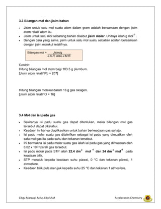 Cikgu Marzuqi, M.Sc. Edu USM Acceleration Chemistry
3.3 Bilangan mol dan jisim bahan
Jisim untuk satu mol suatu atom dalam gram adalah bersamaan dengan jisim
atom relatif atom itu.
Jisim untuk satu mol sebarang bahan disebut jisim molar. Unitnya ialah g mol .
Dengan cara yang sama, jisim untuk satu mol suatu sebatian adalah bersamaan
dengan jisim molekul relatifnya.
Contoh:
Hitung bilangan mol atom bagi 103.5 g plumbum.
[Jisim atom relatif Pb = 207]
Hitung bilangan molekul dalam 16 g gas oksigen.
[Jisim atom relatif O = 16]
3.4 Mol dan isi padu gas
Sekiranya isi padu suatu gas dapat ditentukan, maka bilangan mol gas
tersebut dapat diketahui.
Keadaan ini hanya diaplikasikan untuk bahan berkeadaan gas sahaja.
Isi padu molar suatu gas ditakrifkan sebagai isi padu yang dimuatkan oleh
satu mol gas itu pada suhu dan tekanan tersebut.
Ini bermakna isi padu molar suatu gas ialah iai padu gas yang dimuatkan oleh
6.02 x 10 zarah gas tersebut.
Isi padu molar pada STP ialah 22.4 dm mol dan 24 dm mol pada
keadaan bilik.
STP merujuk kepada keadaan suhu piawai, 0 °C dan tekanan piawai, 1
atmosfere.
Keadaan bilik pula merujuk kepada suhu 25 °C dan tekanan 1 atmosfere.
-1
Bilangan mol = Jisim/g
J.A.R. atau J.M.R.
23
3 -1 3 -1
 