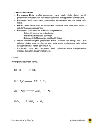 Cikgu Marzuqi, M.Sc. Edu USM Acceleration Chemistry
3.6Persamaan Kimia
 Persamaan kimia adalah persamaan yang boleh ditulis dalam bentuk
persamaan perkataan atau persamaan bersimbol menggunakan formula kimia.
 Permasaan kimia merupakan huraian ringkas mengenai sesuatu tindak balas
kimia.
 Bahan tindakbalas ditulis di sebelah kiri manakala hasil tindakbalas ditulis di
sebelah kanan persamaan itu.
 Permasaan kimia memberi maklumat yang berkaitan;
-Bahan kimia yang bertindak balas.
-Hasil tindak balas yang diperoleh.
-Keadaan fizikal bahan dan hasil tindak balas.
 Dalam menyeimbangkan persamaan kimia, bilangan mol setiap unsur atau
sebatian ditukar sehingga bilangan atom setiap unsur adalah sama pada kedua-
dua belah kiri dan kanan persamaan itu.
 Persamaan kimia yang seimbang boleh digunakan untuk menyelesaikan
masalah berkaitan dengan stoikiometri.
Contoh;
Imbangkan persamaan berikut.
CO + O CO
K + H O KOH + H
Zn + AgCl ZnCl + Ag
KNO KNO + O
2
2 2
2
223
2
 