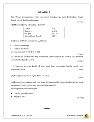 Cikgu Marzuqi, M.Sc. Edu USM Acceleration Chemistry
BAHAGIAN C
1.(a) Dengan menggunakan contoh yang sesuai, terangkan apa yang dimaksudkan dengan
fomula empirik dan formula molekul.
(b) Maklumat berikut adalah bagi sebatian Q.
Berdasrkan maklumat bagi sebatian Q, tentukan:
i. Formula empiriknya
ii. Formula molekulnya
[Jisim atom relatif; C=12, H=1, O=16]
(b) (i) Lukiskan susunan radas bagi menentukan formula empirik dua sebatian yang berlainan
seperti kaedah I dan Kaedah II.
(ii) Terangkan mengapa kaedah II tidak sesuai bagi menentukan formula empirik bagi
magnesium oksida.
(iii) Cadangkan satu oksida logam dalam kaedah II.
(iv) Dengan menggunakan contoh yang sesuai, huraikan satu eksperimen di dalam makmal untuk
menentukan formula empirik bagi suatu oksida logam relatif.
Penerangan anda mestikah meliputi:
Prosedur bagi eksperimen
Penjadual data.
TAMAT
Karbon 40%
Hidrogen 6.66%
Oksigen 53.33%
Jisim Molekul Relatif 180
[3 mark]
[5 mark]
[1 mark]
[1 mark]
[8 mark]
[2 mark]
 