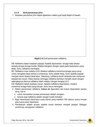 Cikgu Marzuqi, M.Sc. Edu USM Acceleration Chemistry
2.1.4 Graf pemanasan jirim
1. Keadaan perubahan jirim dapat dijelaskan melalui graf pada Rajah di bawah.
Rajah 2.4 Graf pemanasan naflatena
AB: Naftalena dalam keadaan pepejal. Apabila dipanaskan, tenaga haba ditukar
kepada tenaga tenaga kinetik. Molekul bergetar dengan cepat pada kedudukan yang
tetap. Suhu naftalena meningkat.
BC: Naftalena mula melebur di B. Molekul naftalena menerima tenaga yang cukup
untuk mengatasi daya tarikan di antaranya. Suhu adalah tetap. Suhu apabila pepejal
menjadi cecair disebut takat lebur. Sekarang, naftalena terdiri daripada satu campuran
pepejal dan cecair. Haba diserap sehingga naftalena bertukar menjadi cecair dengan
selengkapnya.Semua naftalena telah melebur dengan lengkap di C.
CD: Naftalena dalam keadaan cecair. Apabila naftalena dipanaskan, molekul
menerima tenaga haba yang banyak. Suhu terus meningkat.
2. Dalam pemanasan naftalena, kukus air digunakan dan bukan dipanaskan secara
terus, hal ini
untuk memastikan proses pemanasan adalah seragam.
kerana wap naftalena adalah sangat mudah terbakar.
3. Bagi menentukan takat lebur suatu bahan yang melebihi 100 celcius, kukus minyak
atau kukus pasir diperlukan.
4. Pembekuan adalah proses apabila cecair bertukar menjadi pepejal. Sebagai
contohnya, penyejukan naftalena.
 