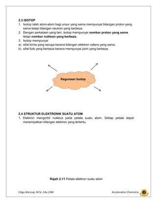 Cikgu Marzuqi, M.Sc. Edu USM Acceleration Chemistry
2.3 ISOTOP
1. Isotop ialah atom-atom bagi unsur yang sama mempunyai bilangan proton yang
sama tetapi bilangan neutron yang berbeza.
2. Dengan perkataan yang lain. isotop mempunyai nombor proton yang sama
tetapi nombor nukleon yang berbeza.
3. Isotop mempunyai
a) sifat kimia yang serupa kerana bilangan elektron valens yang sama.
b) sifat fizik yang berbeza kerana mempunyai jisim yang berbeza.
2.4 STRUKTUR ELEKTRONIK SUATU ATOM
1. Elektron mengorbit nukleus pada petala suatu atom. Setiap petala dapat
menempatkan bilangan elektron yang tertentu.
Rajah 2.11 Petala elektron suatu atom
Kegunaan Isotop
 