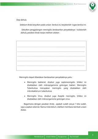 Modul Pendidikan Jarak Jauh, Pendidikan Tinggi Kesehatan Prodi Keperawatan
8
Pendahuluan	 Uraian Materi	 Rangkuman	 Tes Formatif
Stop dahulu
Sebelum Anda lanjutkan pada uraian berikut ini, kerjakanlah tugas berikut ini.
Sebutkan penggolongan meningitis berdasarkan penyebabnya ! tuliskanlah
dahulu jawaban Anda tanpa melihat catatan .
……………………………………………………………………………...........................................................................
…………………………………………………………………………………...................................................................
……………………………………………………………………………………………………………………………………….
…………………………………………………………………………………………..........................................................
……………………………………………………………………………………………………………………………………..
Meningitis dapat dibedakan berdasarkan penyebabnya yaitu:
•	 Meningitis bakterial, disebut juga Leptomeningitis. Infeksi ini
disebabkan oleh mikroprganisme golongan bakteri. Meningitis
Tuberkulosa merupakan meningitis yang disebabkan oleh
mikrobakterium tuberkulosa
•	 Meningitis Virus, disebut juga Aseptik meningitis. Infeksi ini
disebabkan oleh mikroorganisme golongan virus.
Bagaimana dengan jawaban Anda , apakah sudah sesuai ? bila sudah,
saya ucapkan selamat. Namun bila belum, silahkan membaca kembali uraian
diatas.
 