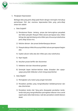 Modul Pendidikan Jarak Jauh, Pendidikan Tinggi Kesehatan Prodi Keperawatan
9
Pendahuluan	 Uraian Materi	 Rangkuman	 Tes Formatif
5. Pengkajian Keperawatan
Berbagai data yang perlu dikaji pada Pasien dengan meningitis mencakup
pemeriksaan fisik dan anamesa keperawatan. Data yang perlu dikaji
antara lain adalah:
a.	 Data Subjektif
1)	 Pemahaman Pasien tentang proses dan kemungkinan penyebab
dan faktor penyakit. Riwayat infeksi saluran pernapasan atas, infeksi
telinga dan gigi berlubang serta infeksi paru khususnya tuberkulosa
perlu dikaji secara rinci.
2)	 Keluhan demam dan proses berkembangnya demam
3)	 Riwayat adanya infeksi khususnya Infeksi saluran pernapasan bagian
atas
4)	 Inpeksi saluran nafas atas dan infeksi paru atau tuberkulosa
5)	 Nyeri kepala
6)	 Kesulitan proses berfikir dan disorientasi
7)	 Kelelahan otot dan inkoordinasi gerakan
8)	 Semenjak kapan keluhan-keluhan diatas dirasakan dan upaya-
upaya yang telah dilakukan untuk mengurangi keluhan
b.	 Data Objektif
1)	 Peningkatan suhu tubuh yang sangat mencolok
2)	 Perubahan perilaku yang mengindikasikan ketidaknyamanan dan
atau disorientasi
3)	 Perubahan tanda vital. Yang perlu diwaspadai perubahan tanda-
tanda vital yang mengindikasikan peningkatan tekanan intra cranial
seperti pola nafas tidak teratur, nadi dan perubahan sistolik tekanan
darah
 