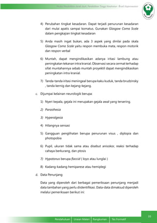 Modul Pendidikan Jarak Jauh, Pendidikan Tinggi Kesehatan Prodi Keperawatan
10
Pendahuluan	 Uraian Materi	 Rangkuman	 Tes Formatif
4)	 Perubahan tingkat kesadaran. Dapat terjadi penurunan kesadaran
dari mulai apatis sampai komatus. Gunakan Glasgow Coma Scale
dalam pengkajian tingkat kesadaran
5)	 Anda masih ingat bukan, ada 3 aspek yang dinilai pada skala
Glasgow Coma Scale yaitu respon membuka mata, respon motorik
dan respon verbal
6)	 Muntah, dapat mengindikasikan adanya iritasi lambung atau
peningkatan tekanan intra kranial. Observasi secara cermat terhadap
sifat muntahannya sebab muntah proyektil dapat mengindikasikan
peningkatan intra kranial.
7)	 Tanda-tanda iritasi meningeal berupa kaku kuduk, tanda brudzinsky
, tanda kernig dan kejang-kejang.
c.	 Dijumpai kelainan neurologik berupa:
1)	 Nyeri kepala, gejala ini merupakan gejala awal yang tersering.
2)	 Parasthesia
3)	 Hyperalgesia
4)	 Hilangnya sensasi
5)	 Gangguan penglihatan berupa penurunan visus , diplopia dan
photopobia
6)	 Pupil, ukuran tidak sama atau disebut anisokor, reaksi terhadap
cahaya berkurang, dan ptosis
7)	 Hypotonus berupa flaccid ( loyo atau lunglai )
8)	 Kadang-kadang hemiparese atau hemiplegi
d.	 Data Penunjang
Data yang diperoleh dari berbagai pemeriksaan penunjang menjadi
data tambahan yang perlu diidentifikasi. Data-data dimaksud diperoleh
melalui pemeriksaan berikut ini:
 