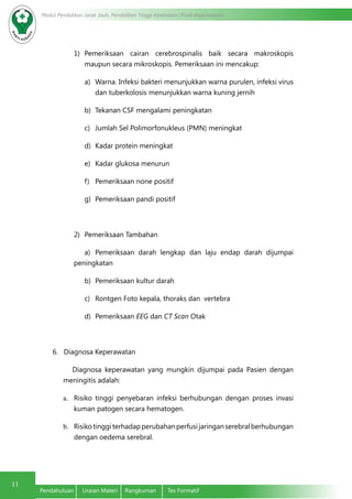 Modul Pendidikan Jarak Jauh, Pendidikan Tinggi Kesehatan Prodi Keperawatan
11
Pendahuluan	 Uraian Materi	 Rangkuman	 Tes Formatif
1)	 Pemeriksaan cairan cerebrospinalis baik secara makroskopis
maupun secara mikroskopis. Pemeriksaan ini mencakup:
a)	 Warna. Infeksi bakteri menunjukkan warna purulen, infeksi virus
dan tuberkolosis menunjukkan warna kuning jernih
b)	 Tekanan CSF mengalami peningkatan
c)	 Jumlah Sel Polimorfonukleus (PMN) meningkat
d)	 Kadar protein meningkat
e)	 Kadar glukosa menurun
f)	 Pemeriksaan none positif
g)	 Pemeriksaan pandi positif
2)	 Pemeriksaan Tambahan
a)	 Pemeriksaan darah lengkap dan laju endap darah dijumpai
peningkatan
b)	 Pemeriksaan kultur darah
c)	 Rontgen Foto kepala, thoraks dan vertebra
d)	 Pemeriksaan EEG dan CT Scan Otak
6. Diagnosa Keperawatan
Diagnosa keperawatan yang mungkin dijumpai pada Pasien dengan
meningitis adalah:
a.	 Risiko tinggi penyebaran infeksi berhubungan dengan proses invasi
kuman patogen secara hematogen.
b.	 Risikotinggiterhadapperubahanperfusijaringanserebralberhubungan
dengan oedema serebral.
 