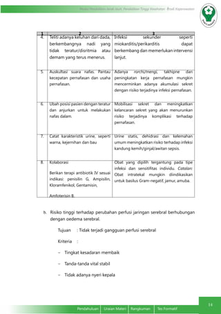 Modul Pendidikan Jarak Jauh, Pendidikan Tinggi Kesehatan Prodi Keperawatan
14
Pendahuluan	 Uraian Materi	 Rangkuman	 Tes Formatif
1 2 3
4. Teliti adanya keluhan dari dada,
berkembangnya nadi yang
tidak teratur/disritmia atau
demam yang terus menerus.
Infeksi	sekunder seperti
miokarditis/perikarditis dapat
berkembang dan memerlukan intervensi
lanjut.
5. Auskultasi suara nafas. Pantau
kecepatan pernafasan dan usaha
pernafasan.
Adanya rorchi/mengi, takhipne dan
peningkatan kerja pernafasan mungkin
mencerminkan adanya akumulasi sekret
dengan risiko terjadinya infeksi pernafasan.
6. Ubah posisi pasien dengan teratur
dan anjurkan untuk melakukan
nafas dalam.
Mobilisasi sekret dan meningkatkan
kelancaran sekret yang akan menurunkan
risiko terjadinya komplikasi terhadap
pernafasan.
7. Catat karakteristik urine, seperti
warna, kejernihan dan bau
Urine statis, dehidrasi dan kelemahan
umum meningkatkan risiko terhadap infeksi
kandung kemih/ginjal/awitan sepsis.
8. Kolaborasi
Berikan terapi antibiotik IV sesuai
indikasi: penisilin G, Ampisilin,
Kloramfenikol, Gentamisin,
Amfoterisin B.
Obat yang dipilih tergantung pada tipe
infeksi dan sensitifitas individu. Catalan:
Obat intratekal mungkin diindikasikan
untuk basilus Gram-negatif, jamur, amuba.
b.	 Risiko tinggi terhadap perubahan perfusi jaringan serebral berhubungan
dengan oedema serebral.
Tujuan 	 : Tidak terjadi gangguan perfusi serebral
Kriteria	:
-	 Tingkat kesadaran membaik
-	 Tanda-tanda vital stabil
-	 Tidak adanya nyeri kepala
 