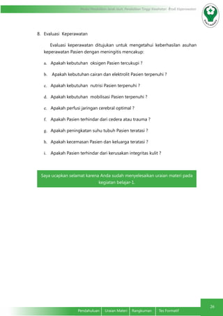 Modul Pendidikan Jarak Jauh, Pendidikan Tinggi Kesehatan Prodi Keperawatan
26
Pendahuluan	 Uraian Materi	 Rangkuman	 Tes Formatif
8.	 Evaluasi Keperawatan
Evaluasi keperawatan ditujukan untuk mengetahui keberhasilan asuhan
keperawatan Pasien dengan meningitis mencakup:
a.	 Apakah kebutuhan oksigen Pasien tercukupi ?
b.	 Apakah kebutuhan cairan dan elektrolit Pasien terpenuhi ?
c.	 Apakah kebutuhan nutrisi Pasien terpenuhi ?
d.	 Apakah kebutuhan mobilisasi Pasien terpenuhi ?
e.	 Apakah perfusi jaringan cerebral optimal ?
f.	 Apakah Pasien terhindar dari cedera atau trauma ?
g.	 Apakah peningkatan suhu tubuh Pasien teratasi ?
h.	 Apakah kecemasan Pasien dan keluarga teratasi ?
i.	 Apakah Pasien terhindar dari kerusakan integritas kulit ?
Saya ucapkan selamat karena Anda sudah menyelesaikan uraian materi pada
kegiatan belajar-1.
 