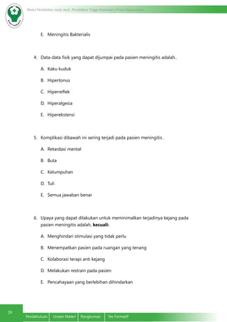 Modul Pendidikan Jarak Jauh, Pendidikan Tinggi Kesehatan Prodi Keperawatan
29
Pendahuluan	 Uraian Materi	 Rangkuman	 Tes Formatif
E.	 Meningitis Bakterialis
4.	 Data-data fisik yang dapat dijumpai pada pasien meningitis adalah..
A.	 Kaku kuduk
B.	 Hipertonus
C.	 Hiperreflek
D.	 Hiperalgesia
E.	 Hiperekstensi
5.	 Komplikasi dibawah ini sering terjadi pada pasien meningitis .
A.	 Retardasi mental
B.	 Buta
C.	 Kelumpuhan
D.	 Tuli
E.	 Semua jawaban benar
6.	 Upaya yang dapat dilakukan untuk meminimalkan terjadinya kejang pada
pasien meningitis adalah, kecuali:
A.	 Menghindari stimulasi yang tidak perlu
B.	 Menempatkan pasien pada ruangan yang tenang
C.	 Kolaborasi terapi anti kejang
D.	 Melakukan restrain pada pasien
E.	 Pencahayaan yang berlebihan dihindarkan
 