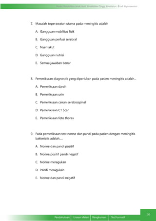 Modul Pendidikan Jarak Jauh, Pendidikan Tinggi Kesehatan Prodi Keperawatan
30
Pendahuluan	 Uraian Materi	 Rangkuman	 Tes Formatif
30
7.	 Masalah keperawatan utama pada meningitis adalah
A.	 Gangguan mobilitas fisik
B.	 Gangguan perfusi serebral
C.	 Nyeri akut
D.	 Gangguan nutrisi
E.	 Semua jawaban benar
8.	 Pemeriksaan diagnostik yang diperlukan pada pasien meningitis adalah...
A.	 Pemeriksaan darah
B.	 Pemeriksaan urin
C.	 Pemeriksaan cairan serebrospinal
D.	 Pemeriksaan CT Scan
E.	 Pemeriksaan foto thorax
9.	 Pada pemeriksaan test nonne dan pandi pada pasien dengan meningitis
bakterialis adalah.....
A.	 Nonne dan pandi positif
B.	 Nonne positif pandi negatif
C.	 Nonne meragukan
D.	 Pandi meragukan
E.	 Nonne dan pandi negatif
 