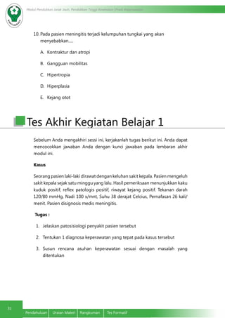 Modul Pendidikan Jarak Jauh, Pendidikan Tinggi Kesehatan Prodi Keperawatan
31
Pendahuluan	 Uraian Materi	 Rangkuman	 Tes Formatif
10.	Pada pasien meningitis terjadi kelumpuhan tungkai yang akan
menyebabkan.....
A.	 Kontraktur dan atropi
B.	 Gangguan mobilitas
C.	 Hipertropia
D.	 Hiperplasia
E.	 Kejang otot
Sebelum Anda mengakhiri sessi ini, kerjakanlah tugas berikut ini. Anda dapat
mencocokkan jawaban Anda dengan kunci jawaban pada lembaran akhir
modul ini.
Kasus
Seorang pasien laki-laki dirawat dengan keluhan sakit kepala. Pasien mengeluh
sakit kepala sejak satu minggu yang lalu. Hasil pemeriksaan menunjukkan kaku
kuduk positif, reflex patologis positif, riwayat kejang positif. Tekanan darah
120/80 mmHg, Nadi 100 x/mnt, Suhu 38 derajat Celcius, Pernafasan 26 kali/
menit. Pasien disignosis medis meningitis.
Tugas :
1.	 Jelaskan patosisiologi penyakit pasien tersebut
2.	 Tentukan 1 diagnosa keperawatan yang tepat pada kasus tersebut
3.	 Susun rencana asuhan keperawatan sesuai dengan masalah yang
ditentukan
Tes Akhir Kegiatan Belajar 1
 