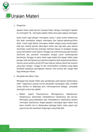Modul Pendidikan Jarak Jauh, Pendidikan Tinggi Kesehatan Prodi Keperawatan
3
Pendahuluan	 Uraian Materi	 Rangkuman	 Tes Formatif
Uraian Materi
a.	 Pengertian
Apakah Anda sudah pernah merawat Pasien dengan meningitis? Apakah
itu meningitis? Ya, meningitis adalah infeksi akut pada selaput meningen.
Anda masih ingat dengan meningens, bukan ? pada modul sebelumnya
kita telah membahas selaput meningens dan lapisan-lapisannya.Tentu
Anda masih ingat bahwa meningens adalah selaput yang membungkus
otak dan medula spinalis. Meningens terdiri atas tiga lapis yaitu lapisan
duramater, arachnoid dan piamater. Diantara lapisan ini terdapat rongga
yang memisahkan antar lapisan. Rongga sub arachnoid yang ada diantara
arachnoid dan piamater merupakan tempat cairan cerebrospinalis
bersirkulasi. Rongga ini perlu Anda ingat sebab bila terjadi infeksi pada
jaringan otak dan lapisannya maka kemungkinan akan terjadi pertambahan
volume cairan serebro spinal (CSF) atau bekuan-bekuan darah dan leukosit
yang akan mengisi rongga ini dan menimbulkan sumbatan yang dapat
berakibat terjadinya peningkatan tekanan intra kranial dan sangat fatal
bagi kehidupan Pasien.
b.	 Penyebab dan faktor risiko
Mengapa bisa terjadi infeksi atau peradangan pada lapisan pembungkus
otak? bagaimana caranya kuman penyebab menjangkau otak, simaklah
uraian berikut ini. Beberapa jenis mikroorganisme sebagai penyebab
meningitis antara lain adalah:
a.	 Bakteri, seperti Pneumococcus, Meningococcus, Stapilococcus,
Streptococcus, Salmonella, mikobakterium tuberkulosa, dan lainnya.
Meningitis yang disebabkan oleh mikobakterium tuberkulosa disebut
meningitis tuberkulosa. Angka kejadian meningkat tajam dalam lima
tahun terakhir hal ini dikarenakan berbagai faktor risiko seperti gizi
yang buruk dan kesehatan lingkungan yang tidak baik.
 