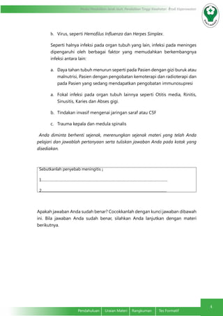 Modul Pendidikan Jarak Jauh, Pendidikan Tinggi Kesehatan Prodi Keperawatan
4
Pendahuluan	 Uraian Materi	 Rangkuman	 Tes Formatif
b.	 Virus, seperti Hemofilus Influenza dan Herpes Simplex.
Seperti halnya infeksi pada organ tubuh yang lain, infeksi pada meninges
dipengaruhi oleh berbagai faktor yang memudahkan berkembangnya
infeksi antara lain:
a.	 Daya tahan tubuh menurun seperti pada Pasien dengan gizi buruk atau
malnutrisi, Pasien dengan pengobatan kemoterapi dan radioterapi dan
pada Pasien yang sedang mendapatkan pengobatan immunosupresi
a.	 Fokal infeksi pada organ tubuh lainnya seperti Otitis media, Rinitis,
Sinusitis, Karies dan Abses gigi.
b.	 Tindakan invasif mengenai jaringan saraf atau CSF
c.	 Trauma kepala dan medula spinalis
Anda diminta berhenti sejenak, merenungkan sejenak materi yang telah Anda
pelajari dan jawablah pertanyaan serta tuliskan jawaban Anda pada kotak yang
disediakan.
Sebutkanlah penyebab meningitis ¡
1.............................................................................................................................................
2............................................................................................................................................
Apakah jawaban Anda sudah benar? Cocokkanlah dengan kunci jawaban dibawah
ini. Bila jawaban Anda sudah benar, silahkan Anda lanjutkan dengan materi
berikutnya.
 