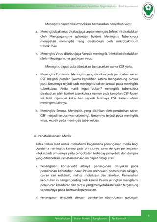Modul Pendidikan Jarak Jauh, Pendidikan Tinggi Kesehatan Prodi Keperawatan
6
Pendahuluan	 Uraian Materi	 Rangkuman	 Tes Formatif
Meningitis dapat dikelompokkan berdasarkan penyebab yaitu:
a.	 Meningitisbakterial,disebutjugaLeptomeningitis.Infeksiinidisebabkan
oleh Mikroprganisme golongan bakteri. Meningitis Tuberkulosa
merupakan meningitis yang disebabkan oleh mikrobakterium
tuberkulosa
b.	 Meningitis Virus, disebut juga Aseptik meningitis. Infeksi ini disebabkan
oleh mikroorganisme golongan virus.
Meningitis dapat pula dibedakan berdasarkan warna CSF yaitu ;
a.	 Meningitis Purulenta. Meningitis yang dicirikan oleh perubahan cairan
CSF menjadi purulen (warna keputihan karena mengandung banyak
pus). Umumnya terjadi pada meningitis bakteri kecuali pada meningitis
tuberkulosa. Anda masih ingat bukan? meningitis tuberkulosa
disebabkan oleh bakteri tuberkulosa namun pada tampilan CSF Pasien
ini tidak dijumpai kekeruhan seperti lazimnya CSF Pasien infeksi
meningens lainnya.
b.	 Meningitis Serosa. Meningitis yang dicirikan oleh perubahan cairan
CSF menjadi serosa (warna bening). Umumnya terjadi pada meningitis
virus, kecuali pada meningitis tuberkulosa.
4. Penatalaksanaan Medik
Tidak terlalu sulit untuk memahami bagaimana penanganan medik bagi
penderita meningitis karena pada prinsipnya sama dengan penanganan
infeksi pada umumnya yaitu pengobatan terhadap penyebab dan dampak
yang ditimbulkan. Penatalaksanaan ini dapat dibagi atas:
a.	 Penanganan konservatif, artinya penanganan ditujukan pada
pemenuhan kebutuhan dasar Pasien mencakup pemenuhan oksigen,
cairan dan elektrolit, nutrisi, mobilisasi dan lain-lain. Pemenuhan
kebutuhan ini sangat penting oleh karena Pasien seringkali mengalami
penurunan kesadaran dan parese yang menyebabkan Pasien tergantung
sepenuhnya pada bantuan keperawatan.
b.	 Penanganan terapetik dengan pemberian obat-obatan golongan
 