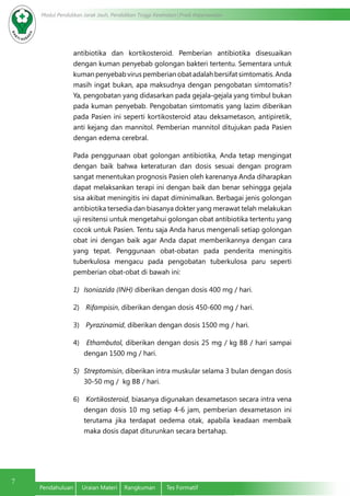 Modul Pendidikan Jarak Jauh, Pendidikan Tinggi Kesehatan Prodi Keperawatan
7
Pendahuluan	 Uraian Materi	 Rangkuman	 Tes Formatif
antibiotika dan kortikosteroid. Pemberian antibiotika disesuaikan
dengan kuman penyebab golongan bakteri tertentu. Sementara untuk
kuman penyebab virus pemberian obat adalah bersifat simtomatis. Anda
masih ingat bukan, apa maksudnya dengan pengobatan simtomatis?
Ya, pengobatan yang didasarkan pada gejala-gejala yang timbul bukan
pada kuman penyebab. Pengobatan simtomatis yang lazim diberikan
pada Pasien ini seperti kortikosteroid atau deksametason, antipiretik,
anti kejang dan mannitol. Pemberian mannitol ditujukan pada Pasien
dengan edema cerebral.
Pada penggunaan obat golongan antibiotika, Anda tetap mengingat
dengan baik bahwa keteraturan dan dosis sesuai dengan program
sangat menentukan prognosis Pasien oleh karenanya Anda diharapkan
dapat melaksankan terapi ini dengan baik dan benar sehingga gejala
sisa akibat meningitis ini dapat diminimalkan. Berbagai jenis golongan
antibiotika tersedia dan biasanya dokter yang merawat telah melakukan
uji resitensi untuk mengetahui golongan obat antibiotika tertentu yang
cocok untuk Pasien. Tentu saja Anda harus mengenali setiap golongan
obat ini dengan baik agar Anda dapat memberikannya dengan cara
yang tepat. Penggunaan obat-obatan pada penderita meningitis
tuberkulosa mengacu pada pengobatan tuberkulosa paru seperti
pemberian obat-obat di bawah ini:
1)	 Isoniazida (INH) diberikan dengan dosis 400 mg / hari.
2)	 Rifampisin, diberikan dengan dosis 450-600 mg / hari.
3)	 Pyrazinamid, diberikan dengan dosis 1500 mg / hari.
4)	 Ethambutol, diberikan dengan dosis 25 mg / kg BB / hari sampai
dengan 1500 mg / hari.
5)	 Streptomisin, diberikan intra muskular selama 3 bulan dengan dosis
30-50 mg / kg BB / hari.
6)	 Kortikosteroid, biasanya digunakan dexametason secara intra vena
dengan dosis 10 mg setiap 4-6 jam, pemberian dexametason ini
terutama jika terdapat oedema otak, apabila keadaan membaik
maka dosis dapat diturunkan secara bertahap.
 