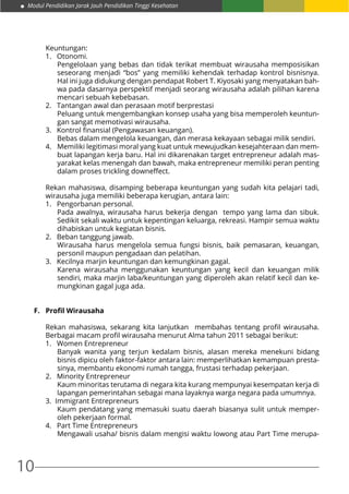 Modul Pendidikan Jarak Jauh Pendidikan Tinggi Kesehatan
10
Keuntungan:
1. 	 Otonomi.
Pengelolaan yang bebas dan tidak terikat membuat wirausaha memposisikan
seseorang menjadi “bos” yang memiliki kehendak terhadap kontrol bisnisnya.
Hal ini juga didukung dengan pendapat Robert T. Kiyosaki yang menyatakan bah-
wa pada dasarnya perspektif menjadi seorang wirausaha adalah pilihan karena
mencari sebuah kebebasan.
2.	 Tantangan awal dan perasaan motif berprestasi
Peluang untuk mengembangkan konsep usaha yang bisa memperoleh keuntun-
gan sangat memotivasi wirausaha.
3. 	 Kontrol finansial (Pengawasan keuangan).
Bebas dalam mengelola keuangan, dan merasa kekayaan sebagai milik sendiri.
4. 	 Memiliki legitimasi moral yang kuat untuk mewujudkan kesejahteraan dan mem-
buat lapangan kerja baru. Hal ini dikarenakan target entrepreneur adalah mas-
yarakat kelas menengah dan bawah, maka entrepreneur memiliki peran penting
dalam proses trickling downeffect.
Rekan mahasiswa, disamping beberapa keuntungan yang sudah kita pelajari tadi,
wirausaha juga memiliki beberapa kerugian, antara lain:
1. 	 Pengorbanan personal.
Pada awalnya, wirausaha harus bekerja dengan tempo yang lama dan sibuk.
Sedikit sekali waktu untuk kepentingan keluarga, rekreasi. Hampir semua waktu
dihabiskan untuk kegiatan bisnis.
2. 	 Beban tanggung jawab.
Wirausaha harus mengelola semua fungsi bisnis, baik pemasaran, keuangan,
personil maupun pengadaan dan pelatihan.
3. 	 Kecilnya marjin keuntungan dan kemungkinan gagal.
Karena wirausaha menggunakan keuntungan yang kecil dan keuangan milik
sendiri, maka marjin laba/keuntungan yang diperoleh akan relatif kecil dan ke-
mungkinan gagal juga ada.
F.	 Profil Wirausaha
Rekan mahasiswa, sekarang kita lanjutkan membahas tentang profil wirausaha.
Berbagai macam profil wirausaha menurut Alma tahun 2011 sebagai berikut:
1.	 Women Entrepreneur
Banyak wanita yang terjun kedalam bisnis, alasan mereka menekuni bidang
bisnis dipicu oleh faktor-faktor antara lain: memperlihatkan kemampuan presta-
sinya, membantu ekonomi rumah tangga, frustasi terhadap pekerjaan.
2.	 Minority Entrepreneur
Kaum minoritas terutama di negara kita kurang mempunyai kesempatan kerja di
lapangan pemerintahan sebagai mana layaknya warga negara pada umumnya.
3. Immigrant Entrepreneurs
Kaum pendatang yang memasuki suatu daerah biasanya sulit untuk memper-
oleh pekerjaan formal.
4. Part Time Entrepreneurs
Mengawali usaha/ bisnis dalam mengisi waktu lowong atau Part Time merupa-
 