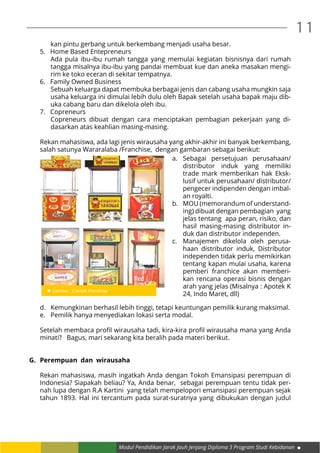 Modul Pendidikan Jarak Jauh Jenjang Diploma 3 Program Studi Kebidanan
11
kan pintu gerbang untuk berkembang menjadi usaha besar.
5. 	 Home Based Entepreneurs
Ada pula ibu-ibu rumah tangga yang memulai kegiatan bisnisnya dari rumah
tangga misalnya ibu-ibu yang pandai membuat kue dan aneka masakan mengi-
rim ke toko eceran di sekitar tempatnya.
6. 	 Family Owned Business
Sebuah keluarga dapat membuka berbagai jenis dan cabang usaha mungkin saja
usaha keluarga ini dimulai lebih dulu oleh Bapak setelah usaha bapak maju dib-
uka cabang baru dan dikelola oleh ibu.
7. 	 Copreneurs
Copreneurs dibuat dengan cara menciptakan pembagian pekerjaan yang di-
dasarkan atas keahlian masing-masing.
Rekan mahasiswa, ada lagi jenis wirausaha yang akhir-akhir ini banyak berkembang,
salah satunya Wararalaba /Franchise, dengan gambaran sebagai berikut:
d.	 Kemungkinan berhasil lebih tinggi, tetapi keuntungan pemilik kurang maksimal.
e.	 Pemilik hanya menyediakan lokasi serta modal.
Setelah membaca profil wirausaha tadi, kira-kira profil wirausaha mana yang Anda
minati? Bagus, mari sekarang kita beralih pada materi berikut.
G.	 Perempuan  dan  wirausaha
Rekan mahasiswa, masih ingatkah Anda dengan Tokoh Emansipasi perempuan di
Indonesia? Siapakah beliau? Ya, Anda benar, sebagai perempuan tentu tidak per-
nah lupa dengan R.A Kartini yang telah mempelopori emansipasi perempuan sejak
tahun 1893. Hal ini tercantum pada surat-suratnya yang dibukukan dengan judul
a.	Sebagai persetujuan perusahaan/
distributor induk yang memiliki
trade mark memberikan hak Eksk-
lusif untuk perusahaan/ distributor/
pengecer indipenden dengan imbal-
an royalti.
b.	 MOU (memorandum of understand-
ing) dibuat dengan pembagian yang
jelas tentang apa peran, risiko, dan
hasil masing-masing distributor in-
duk dan distributor independen.
c.	 Manajemen dikelola oleh perusa-
haan distributor induk, Distributor
independen tidak perlu memikirkan
tentang kapan mulai usaha, karena
pemberi franchice akan memberi-
kan rencana operasi bisnis dengan
arah yang jelas (Misalnya : Apotek K
24, Indo Maret, dll)
 