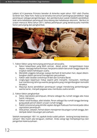 Modul Pendidikan Jarak Jauh Pendidikan Tinggi Kesehatan
12
Letters of A Javanese Princess beredar di Amerika sejak tahun 1921 oleh Charles
Scribner Son, New York. Pada surat tersebut tercantum pentingnya pendidikan bagi
perempuan sebagai pengembangan dan pembentukan watak melebihi pendidikan
otak serta kebebasan perempuan bisa datang dari kebebasan ekonomi. Berikut ini
uraian menurut Alma tahun 2011, bahwa perempuan yang berwirausaha memiliki
factor penunjang dan penghambat.
1.	 Faktor-faktor yang menunjang perempuan wirausaha.
a.	 Naluri kewanitaan yang lebih cermat, detail, pintar mengantisipasi masa
depan, menjaga keharmonisan, kerjasama dalam berumah tangga dapat dit-
erapkan dalam kehidupan usaha.
b.	 Mendidik anggota keluarga supaya berhasil di kemudian hari, dapat dikem-
bangkan dalam personal managemen perusahaan.
c.	 Faktor adat istiadat contohnya di Bali dan Sumatra Barat.
d.	 Lingkungan keperluan hidup seperti jahit menjahit, menyulam, membuat
kue mendorong lahirnya wanita pengusaha yang mengembangkan komoditi
tersebut.
e.	 Majunya dunia pendidikan perempuan sangat mendorong perkembangan
wanita karier, menjadi pegawai atau membuka usaha sendiri.
2.	 Faktor-faktor penghambat
a.	 Siklus reproduksi perempuan, dimana sebagai ibu rumah tangga ada masa
hamil, menyusui.
b.	 Faktor sosial budaya, adat istiadat. Peran sebagai ibu rumah tangga bertang-
gung jawab penuh dalam urusan rumah tangga.
c.	 Faktor emosional yang dimiliki sejalan dengan fluktuasi hormonal pada siklus
reproduksi perempuan.
d.	 Sifat pintar, cekatan, hemat dalam menejemen keuangan rumah tangga, ber-
dampak dalam keuangan perusahaan.
Setelah mempelajari KB 1 ini, apakah Anda sudah paham tentang konsep kewirau-
sahaan? Bila masih ada keraguan, silahkan Anda ulangi lagi mempelajarinya dari
pengertian kewirausahaan.
 
