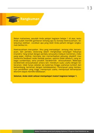 Modul Pendidikan Jarak Jauh Jenjang Diploma 3 Program Studi Kebidanan
13
Rangkuman
Rekan mahasiswa, sesudah Anda pelajari kegiatan belajar 1 di atas, tentu
Anda sudah memiliki gambaran tentang apa itu konsep kewirausahaan. Se-
lanjutnya silahkan cocokkan apa yang telah Anda pahami dengan rangku-
man berikut ini.
Kewirausahaan merupakan ilmu yang mempelajari tentang nilai, kemam-
puan, dan perilaku seseorang dalam menghadapi tantangan hidupnya
(mandiri). Yang terkait dengan perilaku wirausaha meliputi: komitmen, risiko
yang wajar, melihat, mencipta, dan memanfaatkan peluang, obyektif, mau
menerima feedback resiko ketidak pastian, optimis (tidak takabur), uang se-
bagai sumberdaya, serta proaktif. Karakteristik wirausahawan. Beberapa
karakteristik wirausahawan antara lain: menekuni suatu usaha dengan ke-
beranian, tidak hanya sekedar ala kadarnya hingga usahanya tumbuh dan
berkembang, berteman dengan ketidakpastian. Perempuan yang mempu-
nyai pendidikan yang tinggi, mempunyai usaha, mempunyai kemampuan
ekonomi dapat memiliki kebebasan.
Selamat, Anda telah selesai mempelajari materi kegiatan belajar 1.
 