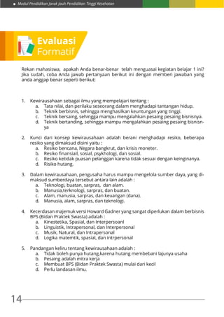 Modul Pendidikan Jarak Jauh Pendidikan Tinggi Kesehatan
14
Evaluasi
Formatif
Rekan mahasiswa, apakah Anda benar-benar telah menguasai kegiatan belajar 1 ini?
Jika sudah, coba Anda jawab pertanyaan berikut ini dengan memberi jawaban yang
anda anggap benar seperti berikut:
1.	 Kewirausahaan sebagai ilmu yang mempelajari tentang :
a.	 Tata nilai, dan perilaku seseorang dalam menghadapi tantangan hidup.
b.	 Teknik berbisnis, sehingga menghasilkan keuntungan yang tinggi.
c.	 Teknik bersaing, sehingga mampu mengalahkan pesaing pesaing bisnisnya.
d.	 Teknik bertanding, sehingga mampu mengalahkan pesaing pesaing bisnisn-
ya
2.	 Kunci dari konsep kewirausahaan adalah berani menghadapi resiko, beberapa
resiko yang dimaksud disini yaitu :
a.	 Resiko bencana, Negara bangkrut, dan krisis moneter.
b.	 Resiko finansiail, sosial, psykhologi, dan sosial.
c.	 Resiko ketidak puasan pelanggan karena tidak sesuai dengan keinginanya.
d.	 Risiko hutang.
3.	 Dalam kewirausahaan, pengusaha harus mampu mengelola sumber daya, yang di-
maksud sumberdaya tersebut antara lain adalah :
a.	 Teknologi, buatan, sarpras, dan alam.
b.	 Manusia,terknologi, sarpras, dan buatan.
c.	 Alam, manusia, sarpras, dan keuangan (dana).
d.	 Manusia, alam, sarpras, dan teknologi.
4.	 Kecerdasan majemuk versi Howard Gadner yang sangat diperlukan dalam berbisnis
BPS (Bidan Praktek Swasta) adalah :
a.	 Kinestetika, Spasial, dan Interpersoanl
b.	 Linguistik, Intrapersonal, dan Interpersonal
c.	 Musik, Natural, dan Intrapersonal
d.	 Logika matemtik, spasial, dan intrpersonal
	
5.	 Pandangan keliru tentang kewirausahaan adalah :
a.	 Tidak boleh punya hutang,karena hutang membebani lajunya usaha
b.	 Pesaing adalah mitra kerja
c.	 Membuat BPS (Bidan Praktek Swasta) mulai dari kecil
d.	 Perlu landasan ilmu.
 
